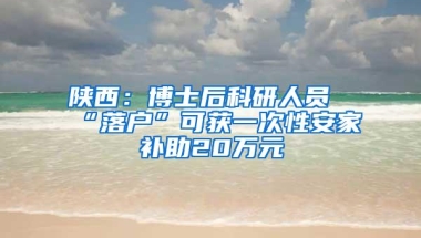 陕西：博士后科研人员“落户”可获一次性安家补助20万元