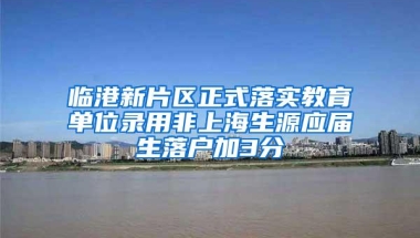 临港新片区正式落实教育单位录用非上海生源应届生落户加3分