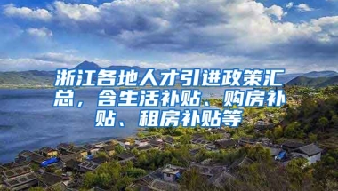 浙江各地人才引进政策汇总，含生活补贴、购房补贴、租房补贴等