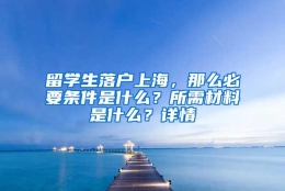 留学生落户上海，那么必要条件是什么？所需材料是什么？详情