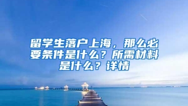 留学生落户上海，那么必要条件是什么？所需材料是什么？详情