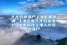 人才引进落户上海配偶随调 上海企业人才引进落户 闻泰科技上海人才引进落户