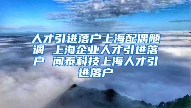 人才引进落户上海配偶随调 上海企业人才引进落户 闻泰科技上海人才引进落户