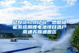 总投资120亿元，懋略储能系统用锂电池项目落户南通苏锡通园区