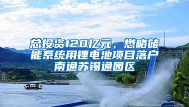 总投资120亿元，懋略储能系统用锂电池项目落户南通苏锡通园区