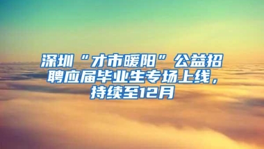 深圳“才市暖阳”公益招聘应届毕业生专场上线，持续至12月