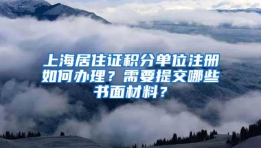 上海居住证积分单位注册如何办理？需要提交哪些书面材料？