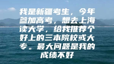 我是新疆考生，今年参加高考，想去上海读大学，给我推荐个好上的三本院校或大专。最大问题是我的成绩不好