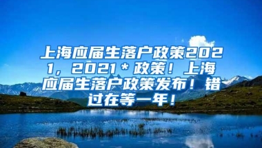 上海应届生落户政策2021，2021＊政策！上海应届生落户政策发布！错过在等一年！