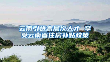 云南引进高层次人才 享受云南省住房补贴政策