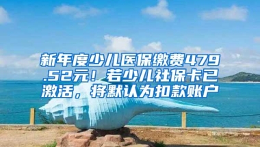 新年度少儿医保缴费479.52元！若少儿社保卡已激活，将默认为扣款账户