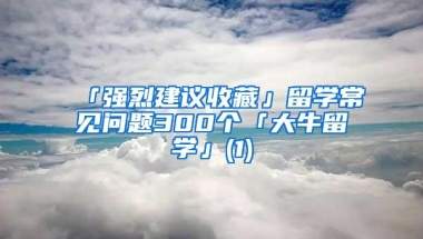 「强烈建议收藏」留学常见问题300个「大牛留学」(1)