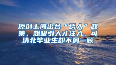 原创上海出台“诱人”政策，想吸引人才注入，可清北毕业生却不屑一顾