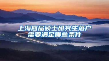 上海应届硕士研究生落户需要满足哪些条件