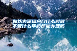 你以为深圳户口什么时候不管什么年龄都能办理吗？