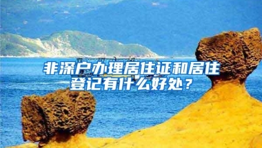 非深户办理居住证和居住登记有什么好处？