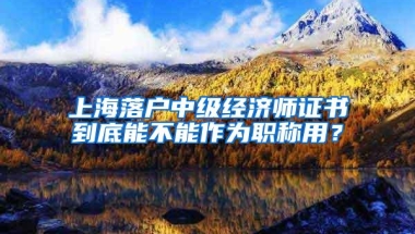 上海落户中级经济师证书到底能不能作为职称用？