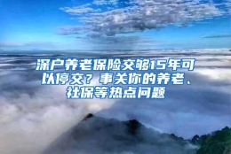 深户养老保险交够15年可以停交？事关你的养老、社保等热点问题