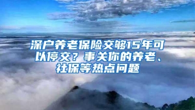 深户养老保险交够15年可以停交？事关你的养老、社保等热点问题