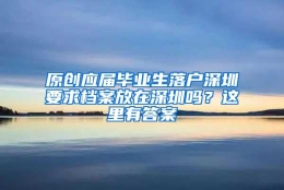 原创应届毕业生落户深圳要求档案放在深圳吗？这里有答案