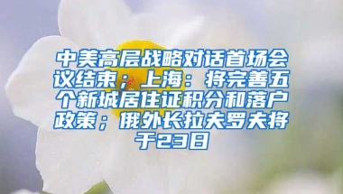 中美高层战略对话首场会议结束；上海：将完善五个新城居住证积分和落户政策；俄外长拉夫罗夫将于23日