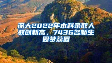 深大2022年本科录取人数创新高，7436名新生圆梦荔园