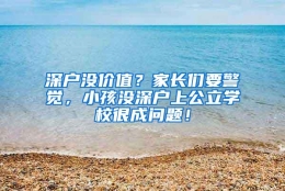 深户没价值？家长们要警觉，小孩没深户上公立学校很成问题！