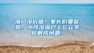 深户没价值？家长们要警觉，小孩没深户上公立学校很成问题！