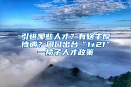 引进哪些人才？有啥丰厚待遇？周口出台“1+21”一揽子人才政策