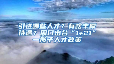 引进哪些人才？有啥丰厚待遇？周口出台“1+21”一揽子人才政策