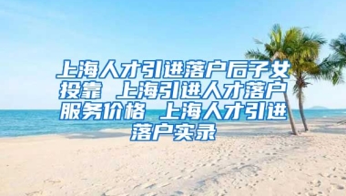 上海人才引进落户后子女投靠 上海引进人才落户服务价格 上海人才引进落户实录