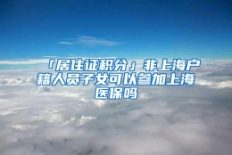 「居住证积分」非上海户籍人员子女可以参加上海医保吗