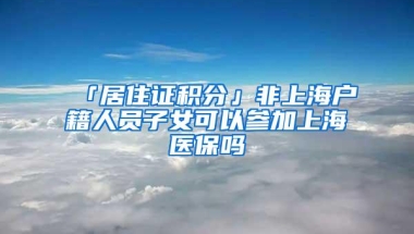 「居住证积分」非上海户籍人员子女可以参加上海医保吗