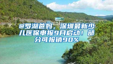 @罗湖爸妈，深圳最新少儿医保申报9月启动！部分可报销90%