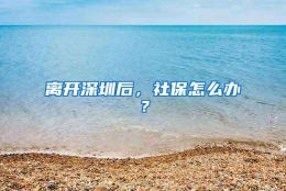 离开深圳后，社保怎么办？