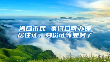 海口市民 家门口可办理居住证、身份证等业务了