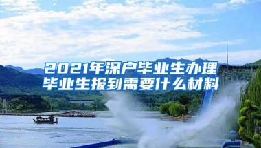 2021年深户毕业生办理毕业生报到需要什么材料