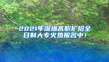 2021年深圳高职扩招全日制大专火热报名中！