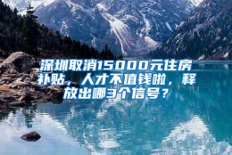 深圳取消15000元住房补贴，人才不值钱啦，释放出哪3个信号？