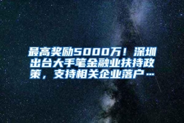 最高奖励5000万！深圳出台大手笔金融业扶持政策，支持相关企业落户…