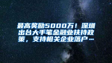 最高奖励5000万！深圳出台大手笔金融业扶持政策，支持相关企业落户…