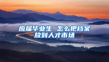 应届毕业生 怎么把档案放到人才市场