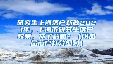 研究生上海落户新政2021年，上海市研究生落户政策，你了解嘛？（附应届落户打分细则）