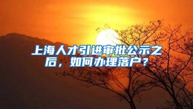 上海人才引进审批公示之后，如何办理落户？