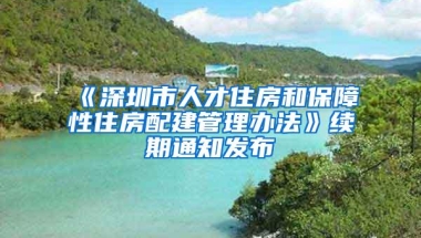 《深圳市人才住房和保障性住房配建管理办法》续期通知发布