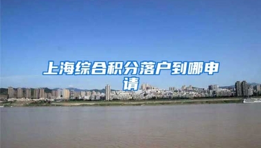 上海综合积分落户到哪申请