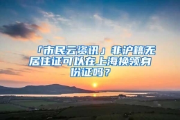 「市民云资讯」非沪籍无居住证可以在上海换领身份证吗？