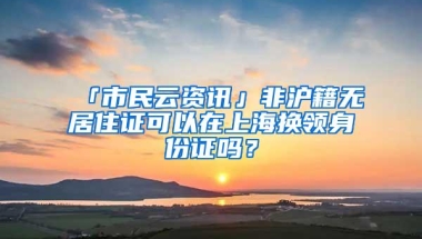 「市民云资讯」非沪籍无居住证可以在上海换领身份证吗？