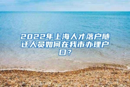 2022年上海人才落户随迁人员如何在我市办理户口？