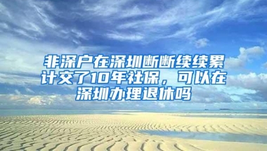 非深户在深圳断断续续累计交了10年社保，可以在深圳办理退休吗